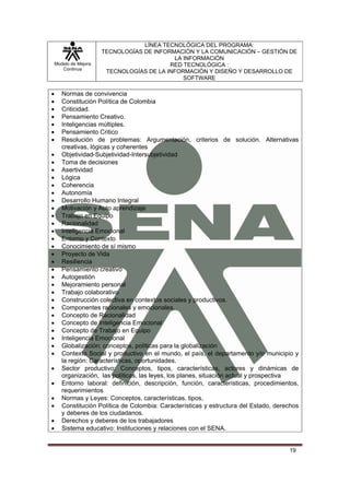 LÍNEA TECNOLÓGICA DEL PROGRAMA:
                       TECNOLOGÍAS DE INFORMACIÓN Y LA COMUNICACIÓN – GESTIÓN DE
                                            LA INFORMACIÓN
    Modelo de Mejora                       RED TECNOLÓGICA :
       Continua
                        TECNOLOGÍAS DE LA INFORMACIÓN Y DISEÑO Y DESARROLLO DE
                                               SOFTWARE

•      Normas de convivencia
•      Constitución Política de Colombia
•      Criticidad.
•      Pensamiento Creativo.
•      Inteligencias múltiples.
•      Pensamiento Critico
•      Resolución de problemas: Argumentación, criterios de solución. Alternativas
       creativas, lógicas y coherentes
•      Objetividad-Subjetividad-Intersubjetividad
•      Toma de decisiones
•      Asertividad
•      Lógica
•      Coherencia
•      Autonomía
•      Desarrollo Humano Integral
•      Motivación y Auto aprendizaje
•      Trabajo en Equipo
•      Racionalidad
•      Inteligencia Emocional
•      Entorno y Contexto
•      Conocimiento de sí mismo
•      Proyecto de Vida
•      Resiliencia
•      Pensamiento creativo
•      Autogestión
•      Mejoramiento personal
•      Trabajo colaborativo
•      Construcción colectiva en contextos sociales y productivos.
•      Componentes racionales y emocionales.
•      Concepto de Racionalidad
•      Concepto de Inteligencia Emocional
•      Concepto de Trabajo en Equipo
•      Inteligencia Emocional
•      Globalización: conceptos, políticas para la globalización
•      Contexto Social y productivo en el mundo, el país, el departamento y/o municipio y
       la región: Características, oportunidades.
•      Sector productivo: Conceptos, tipos, características, actores y dinámicas de
       organización, las políticas, las leyes, los planes, situación actual y prospectiva
•      Entorno laboral: definición, descripción, función, características, procedimientos,
       requerimientos
•      Normas y Leyes: Conceptos, características, tipos,
•      Constitución Política de Colombia: Características y estructura del Estado, derechos
       y deberes de los ciudadanos.
•      Derechos y deberes de los trabajadores
•      Sistema educativo: Instituciones y relaciones con el SENA.


                                                                                       19
 