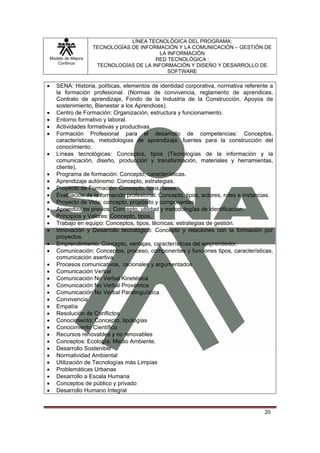 LÍNEA TECNOLÓGICA DEL PROGRAMA:
                       TECNOLOGÍAS DE INFORMACIÓN Y LA COMUNICACIÓN – GESTIÓN DE
                                            LA INFORMACIÓN
    Modelo de Mejora                       RED TECNOLÓGICA :
       Continua
                        TECNOLOGÍAS DE LA INFORMACIÓN Y DISEÑO Y DESARROLLO DE
                                               SOFTWARE

•      SENA: Historia, políticas, elementos de identidad corporativa, normativa referente a
       la formación profesional. (Normas de convivencia, reglamento de aprendices,
       Contrato de aprendizaje, Fondo de la Industria de la Construcción, Apoyos de
       sostenimiento, Bienestar a los Aprendices).
•      Centro de Formación: Organización, estructura y funcionamiento.
•      Entorno formativo y laboral.
•      Actividades formativas y productivas.
•      Formación Profesional para el desarrollo de competencias: Conceptos,
       características, metodologías de aprendizaje, fuentes para la construcción del
       conocimiento.
•      Líneas tecnológicas: Conceptos, tipos (Tecnologías de la información y la
       comunicación, diseño, producción y transformación, materiales y herramientas,
       cliente).
•      Programa de formación: Concepto, características.
•      Aprendizaje autónomo: Concepto, estrategias.
•      Proyecto de Formación: Concepto, tipos, fases.
•      Evaluación de la formación profesional: Concepto, tipos, actores, roles e instancias.
•      Proyecto de Vida: concepto, propósito y componentes.
•      Aprendizajes previos: Concepto, utilidad y metodologías de identificación.
•      Principios y Valores: Concepto, tipos.
•      Trabajo en equipo: Conceptos, tipos, técnicas; estrategias de gestión.
•      Innovación y Desarrollo tecnológico: Concepto y relaciones con la formación por
       proyectos.
•      Emprendimiento: Concepto, ventajas, características del emprendedor.
•      Comunicación: Conceptos, proceso, componentes y funciones tipos, características,
       comunicación asertiva.
•      Procesos comunicativos, racionales y argumentados
•      Comunicación Verbal
•      Comunicación No Verbal Kinetésica
•      Comunicación No Verbal Proxémica
•      Comunicación No Verbal Paralinguística
•      Convivencia
•      Empatía
•      Resolución de Conflictos
•      Conocimiento: Concepto, tipologías
•      Conocimiento Científico
•      Recursos renovables y no renovables
•      Conceptos: Ecología, Medio Ambiente.
•      Desarrollo Sostenible
•      Normatividad Ambiental
•      Utilización de Tecnologías más Limpias
•      Problemáticas Urbanas
•      Desarrollo a Escala Humana
•      Conceptos de público y privado
•      Desarrollo Humano Integral


                                                                                        20
 