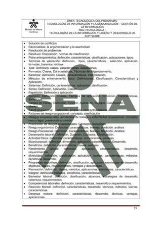 LÍNEA TECNOLÓGICA DEL PROGRAMA:
                       TECNOLOGÍAS DE INFORMACIÓN Y LA COMUNICACIÓN – GESTIÓN DE
                                            LA INFORMACIÓN
    Modelo de Mejora                       RED TECNOLÓGICA :
       Continua
                        TECNOLOGÍAS DE LA INFORMACIÓN Y DISEÑO Y DESARROLLO DE
                                               SOFTWARE

•      Solución de conflictos
•      Racionalidad, la argumentación y la asertividad.
•      Resolución de problemas
•      Residuos: Disposición, normas de clasificación.
•      Ficha antropométrica: definición, características, clasificación, aplicaciones, tipos.
•      Técnicas de valoración: definición, tipos, características , selección, aplicación,
       formulas, baremos, índices
•      Test: Definición, clases, características, aplicaciones.
•      Formatos: Clases, Características, Técnicas de diligenciamiento.
•      Baremos: Definición, Clases, Características, Interpretación.
•      Métodos de entrenamiento físico: Definiciones, Clasificación, Características y
       Aplicación.
•      Sistemas: Definición, características, aplicación, clasificación.
•      Series: Definición, Aplicación, Clases
•      Repetición: Definición y aplicación
•      Ejercicio: Definición, Clases, Tiempos de aplicación, Condición, Características,
       Beneficios.
•      Cargas de trabajo: Definición, Función, Aplicación, Riesgos, Clasificación.
•      Manejo.
•      Salud ocupacional: Definición, propósito, conceptos básicos
•      Factores de riesgo ocupacional: concepto, clasificación
•      Riesgos ocupacionales: accidentes de trabajo y enfermedad ocupacional; concepto,
       marco legal, prevención y control.
•      Prevención de riesgos ocupacionales: Concepto, Beneficios.
•      Riesgo ergonómico: Definición, características, manejo, medición, análisis
•      Riesgo Psicosocial: Definición, Características, Manejo, Medición, Análisis.
•      Desempeño laboral: Definición, Duración, Cuidados, Clasificación.
•      Actividad física: definición ,características, componentes, ventajas
•      Biopsicosocial: definición, dimensión, aplicación, características. Desarrollo.
•      Beneficios: definición, características, clases, ventajas.
•      Rendimiento       laboral:    definición,    aplicación,   características,   desarrollo,
       requerimientos.
•      Motricidad: definición, clasificación, aplicación, teorías, características, métodos,
       beneficios, desarrollo.
•      Programas deportivos: definición, clasificación, aplicación, estrategias de desarrollo,
       objetivos, clases, requerimientos, ventajas y desventajas.
•      Recreación: definición, clases, métodos, aplicaciones, estrategias, características.
•      Integrar: definición, métodos, beneficios, características.
•      Bienestar laboral: definición, clasificación, alcances, estrategias de desarrollo,
       cobertura, requerimientos.
•      Competencias laborales: definición, características, desarrollo y requerimientos.
•      Reacción Mental: definición, características, desarrollo, técnicas, métodos, teorías,
       características.
•      Destreza motora: definición, características, desarrollo, técnicas, ventajas,
       aplicaciones.


                                                                                            21
 