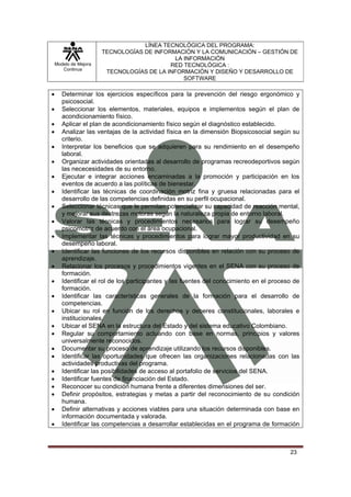 LÍNEA TECNOLÓGICA DEL PROGRAMA:
                       TECNOLOGÍAS DE INFORMACIÓN Y LA COMUNICACIÓN – GESTIÓN DE
                                            LA INFORMACIÓN
    Modelo de Mejora                       RED TECNOLÓGICA :
       Continua
                        TECNOLOGÍAS DE LA INFORMACIÓN Y DISEÑO Y DESARROLLO DE
                                               SOFTWARE

•      Determinar los ejercicios específicos para la prevención del riesgo ergonómico y
       psicosocial.
•      Seleccionar los elementos, materiales, equipos e implementos según el plan de
       acondicionamiento físico.
•      Aplicar el plan de acondicionamiento físico según el diagnóstico establecido.
•      Analizar las ventajas de la actividad física en la dimensión Biopsicosocial según su
       criterio.
•      Interpretar los beneficios que se adquieren para su rendimiento en el desempeño
       laboral.
•      Organizar actividades orientadas al desarrollo de programas recreodeportivos según
       las nececesidades de su entorno.
•      Ejecutar e integrar acciones encaminadas a la promoción y participación en los
       eventos de acuerdo a las políticas de bienestar.
•      Identificar las técnicas de coordinación motriz fina y gruesa relacionadas para el
       desarrollo de las competencias definidas en su perfil ocupacional.
•      Seleccionar técnicas que le permitan potencializar su capacidad de reacción mental,
       y mejorar sus destrezas motoras según la naturaleza propia de entorno laboral.
•      Valorar las técnicas y procedimientos necesarios para lograr su desempeño
       psicomotriz de acuerdo con el área ocupacional.
•      Implementar las técnicas y procedimientos para lograr mayor productividad en su
       desempeño laboral.
•      Identificar las funciones de los recursos disponibles en relación con su proceso de
       aprendizaje.
•      Relacionar los procesos y procedimientos vigentes en el SENA con su proceso de
       formación.
•      Identificar el rol de los participantes y las fuentes del conocimiento en el proceso de
       formación.
•      Identificar las características generales de la formación para el desarrollo de
       competencias.
•      Ubicar su rol en función de los derechos y deberes constitucionales, laborales e
       institucionales.
•      Ubicar el SENA en la estructura del Estado y del sistema educativo Colombiano.
•      Regular su comportamiento actuando con base en normas, principios y valores
       universalmente reconocidos.
•      Documentar su proceso de aprendizaje utilizando los recursos disponibles.
•      Identificar las oportunidades que ofrecen las organizaciones relacionadas con las
       actividades productivas del programa.
•      Identificar las posibilidades de acceso al portafolio de servicios del SENA.
•      Identificar fuentes de financiación del Estado.
•      Reconocer su condición humana frente a diferentes dimensiones del ser.
•      Definir propósitos, estrategias y metas a partir del reconocimiento de su condición
       humana.
•      Definir alternativas y acciones viables para una situación determinada con base en
       información documentada y valorada.
•      Identificar las competencias a desarrollar establecidas en el programa de formación



                                                                                          23
 