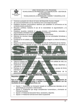 LÍNEA TECNOLÓGICA DEL PROGRAMA:
                       TECNOLOGÍAS DE INFORMACIÓN Y LA COMUNICACIÓN – GESTIÓN DE
                                            LA INFORMACIÓN
    Modelo de Mejora                       RED TECNOLÓGICA :
       Continua
                        TECNOLOGÍAS DE LA INFORMACIÓN Y DISEÑO Y DESARROLLO DE
                                               SOFTWARE

•  Vivencia su proyecto de vida en el marco del Desarrollo Humano Integral
•  Se comunica fácilmente con los miembros de la comunidad educativa.
•  Establece procesos comunicativos asertivos que posibilitan la convivencia en los
   contextos social y productivo
• Resuelve conflictos mediante el uso de la racionalidad, la argumentación y la
   asertividad.
• Establece acuerdos mediante el uso de procesos comunicativos, racionales y
   argumentados orientados hacia la resolución de problemas.
• Aporta elementos en la construcción colectiva del conocimiento
• Optimiza los recursos requeridos en el desarrollo de sus actividades formativas y
   productivas.
• Contribuye en el cuidado y uso de los elementos que integran su entorno formativo y
   laboral.
• Dispone los residuos teniendo en cuenta las normas de clasificación de los mismos.
• Mantiene limpio y ordenado el lugar donde desarrolla sus actividades formativas y
   productivas.
• Aplica los test de condición física según estándares.
• Selecciona los ejercicios para el plan de acondicionamiento físico
• Elabora el plan de acondicionamiento físico, según sistemas de entrenamiento físico
• Diagnóstica los riesgos ergonómicos y psicosociales de su desempeño laboral.
• Selecciona las técnicas de cultura física para prevenir riesgos ergonómicos y
   psicosociales.
• Implementa técnicas de cultura física para la prevención de riesgos ergonómicos y
   psicosociales
• Valora el impacto de la cultura física en el mejoramiento de la calidad de vida y su
   efecto en el entorno familiar social y productivo.
• Implementa estrategias que le permitan liderar actividades físicas deportivas y
   culturales en contexto social y productivo.
• Participa en actividades que requieren coordinación motriz fina y gruesa de forma
   individual y grupal.
• Aplica técnicas y procedimientos orientados al perfeccionamiento de la
   psicomotricidad frente a los requerimientos de su desempeño laboral.
                        5. PERFIL TECNICO DEL INSTRUCTOR
Requisitos Académicos:

Para el desarrollo integral de esta competencia se requiere la participación de
diferentes profesionales asociados a perfiles académicos relacionados con los
resultados de aprendizajes específicos, así:

       •   Opción 1: Certificación en formación basada en competencias laborales y/o en
           aprendizaje por proyectos o relacionadas.
       •   Opción 2: Profesional que tenga competencias humanísticas y formación en
           Ciencias Humanas.
       •   Opción 3: Profesional educación física, recreación y deportes.
       •   Opción 4: Profesional ciencias de la salud ocupacional.



                                                                                   25
 