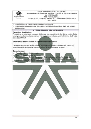 LÍNEA TECNOLÓGICA DEL PROGRAMA:
                    TECNOLOGÍAS DE INFORMACIÓN Y LA COMUNICACIÓN – GESTIÓN DE
                                         LA INFORMACIÓN
 Modelo de Mejora                       RED TECNOLÓGICA :
    Continua
                     TECNOLOGÍAS DE LA INFORMACIÓN Y DISEÑO Y DESARROLLO DE
                                            SOFTWARE

• Puede responder cuestionarios de selección multiple.
• Puede inferir el significado de una palabra u oración dentro de un texto, así este no
   esté explicito.
                             5. PERFIL TECNICO DEL INSTRUCTOR
Requisitos Académicos:
Profesional en Idiomas o Lenguas Modernas, con conocimiento del idioma inglés. Debe
tener y demostrar mediante examen internacional acreditado, un nivel mínimo de C1, de
acuerdo al MCER.

Experiencia laboral: 2 años en una institución educativa,

Demostrar vinculación laboral mínimo de dos años, como docente en una institución
educativa pública o privada, o en un instituto de enseñanza de lenguas.

Competencias:
• Formular y desarrollar proyectos
• Capacidad para trabajar en equipo
• Conocer el Marco Común Europeo de Referencia para la Enseñanza de una
  Segunda Lengua, y aplicar los criterios de conocimiento y evaluación de acuerdo a
  los niveles establecidos en esta norma.




                                                                                    29
 