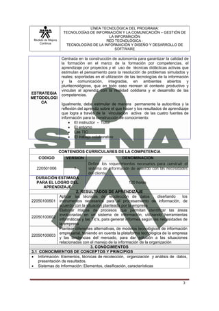 LÍNEA TECNOLÓGICA DEL PROGRAMA:
                      TECNOLOGÍAS DE INFORMACIÓN Y LA COMUNICACIÓN – GESTIÓN DE
                                           LA INFORMACIÓN
 Modelo de Mejora                         RED TECNOLÓGICA :
    Continua
                       TECNOLOGÍAS DE LA INFORMACIÓN Y DISEÑO Y DESARROLLO DE
                                              SOFTWARE

                     Centrada en la construcción de autonomía para garantizar la calidad de
                     la formación en el marco de la formación por competencias, el
                     aprendizaje por proyectos y el uso de técnicas didácticas activas que
                     estimulan el pensamiento para la resolución de problemas simulados y
                     reales; soportadas en el utilización de las tecnologías de la información
                     y la comunicación, integradas, en ambientes abiertos y
                     pluritecnológicos, que en todo caso recrean el contexto productivo y
                     vinculan al aprendiz con la realidad cotidiana y el desarrollo de las
ESTRATEGIA           competencias.
METODOLOGI
    CA               Igualmente, debe estimular de manera permanente la autocrítica y la
                     reflexión del aprendiz sobre el que hacer y los resultados de aprendizaje
                     que logra a través de la vinculación activa de las cuatro fuentes de
                     información para la construcción de conocimiento:
                         • El instructor - Tutor
                         • El entorno
                         • Las TIC
                         • El trabajo colaborativo


                    CONTENIDOS CURRICULARES DE LA COMPETENCIA
    CODIGO             VERSION                         DENOMINACION
                                    Definir los requerimientos necesarios para construir el
  220501006                 1       sistema de información de acuerdo con las necesidades
                                    del cliente.
   DURACIÓN ESTIMADA
   PARA EL LOGRO DEL                                    120 horas
       APRENDIZAJE
                         2. RESULTADOS DE APRENDIZAJE
               Aplicar las técnicas de recolección de datos , diseñando             los
22050100601 instrumentos necesarios para el procesamiento de información, de
               acuerdo con la situación planteada por la empresa
               Elaborar mapas de procesos que permitan identificar las áreas
               involucradas en un sistema de información, utilizando herramientas
22050100602
               informáticas y las Tic’s, para generar informes según las necesidades de
               la empresa
               Plantear diferentes alternativas, de modelos tecnológicos de información
               empresarial, teniendo en cuenta la plataforma tecnológica de la empresa
22050100603
               y las tendencias del mercado, para dar solución a las situaciones
               relacionadas con el manejo de la información de la organización
                                 3. CONOCIMIENTOS
3.1 CONOCIMIENTOS DE CONCEPTOS Y PRINCIPIOS
• Información: Elementos, técnicas de recolección, organización y análisis de datos,
    presentación de resultados.
• Sistemas de Información: Elementos, clasificación, características



                                                                                          3
 