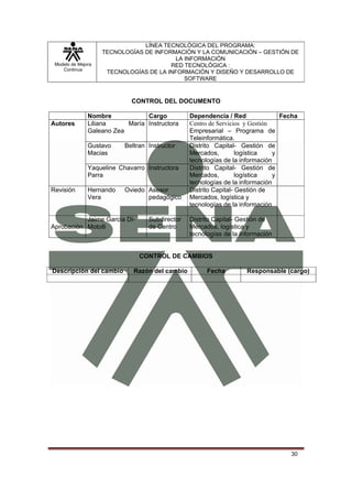 LÍNEA TECNOLÓGICA DEL PROGRAMA:
                    TECNOLOGÍAS DE INFORMACIÓN Y LA COMUNICACIÓN – GESTIÓN DE
                                         LA INFORMACIÓN
 Modelo de Mejora                       RED TECNOLÓGICA :
    Continua
                     TECNOLOGÍAS DE LA INFORMACIÓN Y DISEÑO Y DESARROLLO DE
                                            SOFTWARE


                             CONTROL DEL DOCUMENTO

               Nombre            Cargo           Dependencia / Red               Fecha
Autores        Liliana     María Instructora     Centro de Servicios y Gestión
               Galeano Zea                       Empresarial – Programa de
                                                 Teleinformática.
               Gustavo     Beltran Instructor    Distrito Capital- Gestión de
               Macias                            Mercados,         logística   y
                                                 tecnologías de la información
               Yaqueline Chavarro Instructora    Distrito Capital- Gestión de
               Parra                             Mercados,         logística   y
                                                 tecnologías de la información
Revisión       Hernando    Oviedo Asesor         Distrito Capital- Gestión de
               Vera               pedagógico     Mercados, logística y
                                                 tecnologías de la información

           Jaime García Di-        Subdirector   Distrito Capital- Gestión de
Aprobación Motolli                 de Centro     Mercados, logística y
                                                 tecnologías de la información


                                CONTROL DE CAMBIOS

Descripción del cambio        Razón del cambio         Fecha         Responsable (cargo)




                                                                                   30
 