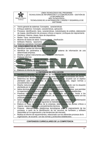 LÍNEA TECNOLÓGICA DEL PROGRAMA:
                        TECNOLOGÍAS DE INFORMACIÓN Y LA COMUNICACIÓN – GESTIÓN DE
                                             LA INFORMACIÓN
    Modelo de Mejora                        RED TECNOLÓGICA :
       Continua
                         TECNOLOGÍAS DE LA INFORMACIÓN Y DISEÑO Y DESARROLLO DE
                                                SOFTWARE

•   Teoría general de sistemas: Conceptos, características
•   Enfoque sistémico: Concepto, características, aplicación.
•   Procesos: identificación, tipos, características, metodologías de análisis, elaboración
    de mapas, identificación de procesos críticos a mejorar y enfoques de mejoramiento
• Hardware: Historia, clases, tipos de dispositivos
• Redes: Tipos, características
• Motores de bases de datos: Características, clasificación
• Software: Historia, taxonomia
• Sistemas operativos: Conceptos, características
3.2 CONOCIMIENTOS DE PROCESO
• Identificar fuentes de información.
• Identificar los parámetros o estructura de un sistema de información de una
    determinada empresa.
• Diseñar y aplicar instrumentos para recolectar información.
• Elaborar informes
• Elaborar mapa de procesos con sus interrelaciones.
• Diagramar en forma detallada cada proceso
• Identificar el hardware de la empresa
• Describir las principales características de los motores de bases de datos
• Identificar el software de la empresa
• Elaborar el informe de requerimientos
                             4. CRITERIOS DE EVALUACION
• Identifica y describe, en un sistema de información dado, los datos de entrada,
    procesamiento de los datos e información generada, según necesidades del cliente.
• Determina las técnicas de recolección de información de acuerdo con el objetivo
    planteado para dar respuesta al requerimiento del usuario, según normas y
    procedimientos establecidos
• Diseña instrumentos para recolección de información, de acuerdo con la situación
    planteada por el usuario y siguiendo normas y procedimientos técnicos.
• Aplica técnicas e instrumentos para recolectar la información a utilizar, que permitan
    la organización y análisis de los datos recolectados, según normas establecidas.
• Presenta informes relacionados con las necesidades del usuario, frente a los
    requerimientos del sistema de información, de forma organizada, de acuerdo con los
    protocolos establecidos.
• Aplica técnicas de análisis de procesos, para definir requerimientos de información
    en un sistema de la empresa, siguiendo la metodología establecida
• Elabora el mapa de procesos de la empresa, determinando los puntos críticos a
    mejorar, siguiendo normas y procedimientos técnicos.
• Propone alternativas de plataformas tecnológicas para el mejoramiento de los
    procesos, a partir de la identificación de los recursos de hardware y software
    disponibles en la organización y las tendencias del mercado.
• Realiza el informe de requerimientos, relacionado con los diferentes procesos de la
   organización, de acuerdo con las normas y protocolos establecidos.

                       CONTENIDOS CURRICULARES DE LA COMPETENCIA


                                                                                        4
 