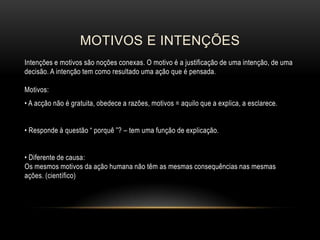 MOTIVOS E INTENÇÕES
Intenções e motivos são noções conexas. O motivo é a justificação de uma intenção, de uma
decisão. A intenção tem como resultado uma ação que é pensada.
Motivos:
• A acção não é gratuita, obedece a razões, motivos = aquilo que a explica, a esclarece.
• Responde à questão “ porquê ”? – tem uma função de explicação.
• Diferente de causa:
Os mesmos motivos da ação humana não têm as mesmas consequências nas mesmas
ações. (científico)

 