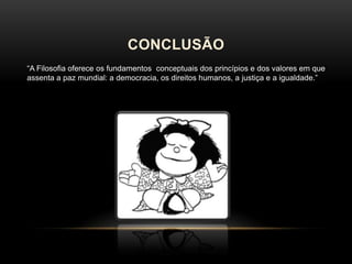 CONCLUSÃO
“A Filosofia oferece os fundamentos conceptuais dos princípios e dos valores em que
assenta a paz mundial: a democracia, os direitos humanos, a justiça e a igualdade.”

 