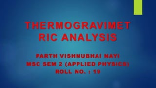 THERMOGRAVIMET
RIC ANALYSIS
PARTH VISHNUBHAI NAYI
MSC SEM 2 (APPLIED PHYSICS)
ROLL NO. : 19
 