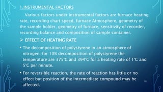 1.INSTRUMENTAL FACTORS
Various factors under instrumental factors are furnace heating
rate, recording chart speed, furnace Atmosphere, geometry of
the sample holder, geometry of furnace, sensitivity of recorder,
recording balance and composition of sample container.
 EFFECT OF HEATING RATE
• The decomposition of polystyrene in an atmosphere of
nitrogen: for 10% decomposition of polystyrene the
temperature are 375°C and 394°C for a heating rate of 1°C and
5°C per minute.
• For reversible reaction, the rate of reaction has little or no
effect but position of the intermediate compound may be
affected.
10
 