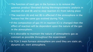 • The function of inert gas in the furnace is to remove the
gaseous product liberated during thermogravimetric analysis in
reaction (A) and (B) and to stop reaction (C) from taking place
• The reaction (A) and not (B) is affected if the atmosphere in the
furnace has the same gas evolved during TGA.
• If the composition of gas (Y) in reaction (C) is changed then the
effect of reaction will be dependent upon the nature of the gas
in the atmosphere.
• It is desirable to maintain the nature of atmospheric gas as
constant as possible throughout the experiment
• In TGA 3 main furnace atmosphere are used they are static air,
dynamic air, inert atmosphere. 12
 