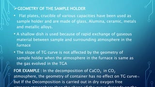 GEOMETRY OF THE SAMPLE HOLDER
• Flat plates, crucible of various capacities have been used as
sample holder and are made of glass, Alumina, ceramic, metals
and metallic alloys.
• A shallow dish is used because of rapid exchange of gaseous
material between sample and surrounding atmosphere in the
furnace
• The slope of TG curve is not affected by the geometry of
sample holder when the atmosphere in the furnace is same as
the gas evolved in the TGA
FOR EXAMPLE : In the decomposition of CaCO3 in CO2
atmosphere, the geometry of container has no effect on TG curve
but If the Decomposition is carried out in dry oxygen free
13
 