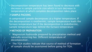 • Decomposition temperature has been found to decrease with
decrease in sample particle size which in turn decrease in
temperature at which complete decomposition takes place
SAMPLE PACKING
A compressed sample decomposes at a higher temperature. If
the decomposition is exothermic, sample temperature leads the
furnace temperature but if the decomposition is endothermic,
sample temperature lags behind the furnace temperature
METHOD OF PREPARATION
• Magnesium hydroxide prepared by precipitation method and
naturally occurring has Different temperature of
decomposition .
• The TGA studies indicate that source of method of formation
of sample should be ascertained before going for TGA. 16
 