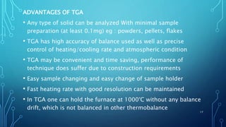ADVANTAGES OF TGA
• Any type of solid can be analyzed With minimal sample
preparation (at least 0.1mg) eg : powders, pellets, flakes
• TGA has high accuracy of balance used as well as precise
control of heating/cooling rate and atmospheric condition
• TGA may be convenient and time saving, performance of
technique does suffer due to construction requirements
• Easy sample changing and easy change of sample holder
• Fast heating rate with good resolution can be maintained
• In TGA one can hold the furnace at 1000°C without any balance
drift, which is not balanced in other thermobalance
17
 