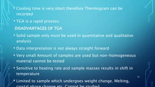 • Cooling time is very short therefore Thermogram can be
recorded
• TGA is a rapid process.
DISADVANTAGES OF TGA
• Solid sample only must be used in quantitative and qualitative
analysis
• Data interpretation is not always straight forward
• Very small Amount of samples are used but non-homogeneous
material cannot be tested
• Sensitive to heating rate and sample masses results in shift in
temperature
• Limited to sample which undergoes weight change. Melting,
18
 