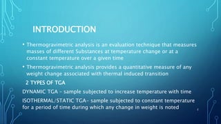 INTRODUCTION
• Thermogravimetric analysis is an evaluation technique that measures
masses of different Substances at temperature change or at a
constant temperature over a given time
• Thermogravimetric analysis provides a quantitative measure of any
weight change associated with thermal induced transition
2 TYPES OF TGA
DYNAMIC TGA – sample subjected to increase temperature with time
ISOTHERMAL/STATIC TGA- sample subjected to constant temperature
for a period of time during which any change in weight is noted 2
 