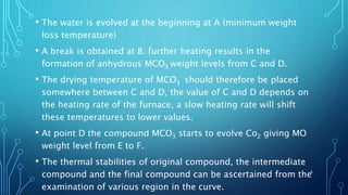 • The water is evolved at the beginning at A (minimum weight
loss temperature)
• A break is obtained at B. further heating results in the
formation of anhydrous MCO3 weight levels from C and D.
• The drying temperature of MCO3 should therefore be placed
somewhere between C and D, the value of C and D depends on
the heating rate of the furnace, a slow heating rate will shift
these temperatures to lower values.
• At point D the compound MCO3 starts to evolve Co2 giving MO
weight level from E to F.
• The thermal stabilities of original compound, the intermediate
compound and the final compound can be ascertained from the
examination of various region in the curve.
4
 