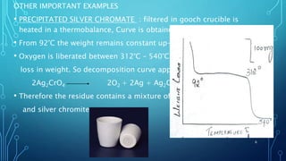 OTHER IMPORTANT EXAMPLES
• PRECIPITATED SILVER CHROMATE : filtered in gooch crucible is
heated in a thermobalance, Curve is obtained
• From 92°C the weight remains constant up-to 312°C.
• Oxygen is liberated between 312°C – 540°C and
loss in weight. So decomposition curve appears as
2Ag2CrO4 2O2 + 2Ag + Ag2Cr2O4.
• Therefore the residue contains a mixture of silver
and silver chromite.
6
 
