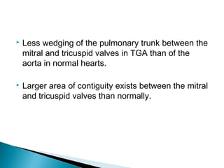  Less wedging of the pulmonary trunk between the
mitral and tricuspid valves in TGA than of the
aorta in normal hearts.
 Larger area of contiguity exists between the mitral
and tricuspid valves than normally.
 