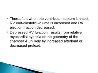  Thereafter, when the ventricular septum is intact,
RV end-diastolic volume is increased and RV
ejection fraction decreased.
 Depressed RV function results from relative
myocardial hypoxia or the geometry of the
chamber & unlikely by increased afterload or
decreased preload.
 