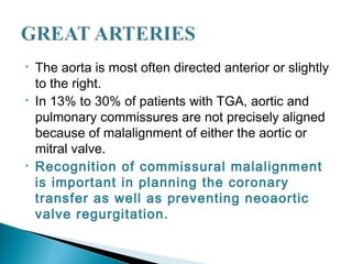• The aorta is most often directed anterior or slightly
to the right.
• In 13% to 30% of patients with TGA, aortic and
pulmonary commissures are not precisely aligned
because of malalignment of either the aortic or
mitral valve.
• Recognition of commissural malalignment
is important in planning the coronary
transfer as well as preventing neoaortic
valve regurgitation.
 