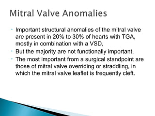 • Important structural anomalies of the mitral valve
are present in 20% to 30% of hearts with TGA,
mostly in combination with a VSD,
• But the majority are not functionally important.
• The most important from a surgical standpoint are
those of mitral valve overriding or straddling, in
which the mitral valve leaflet is frequently cleft.
 