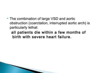  The combination of large VSD and aortic
obstruction (coarctation, interrupted aortic arch) is
particularly lethal:
all patients die within a few months of
birth with severe heart failure.
 