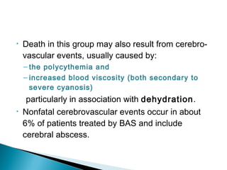 • Death in this group may also result from cerebro-
vascular events, usually caused by:
– the polycythemia and
– increased blood viscosity (both secondary to
severe cyanosis)
particularly in association with dehydration.
• Nonfatal cerebrovascular events occur in about
6% of patients treated by BAS and include
cerebral abscess.
 