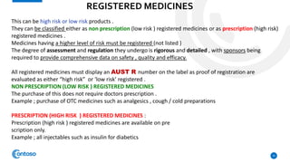 REGISTERED MEDICINES
10
This can be high risk or low risk products .
They can be classified either as non prescription (low risk ) registered medicines or as prescription (high risk)
registered medicines .
Medicines having a higher level of risk must be registered (not listed )
The degree of assessment and regulation they undergo is rigorous and detailed , with sponsors being
required to provide comprehensive data on safety , quality and efficacy.
All registered medicines must display an AUST R number on the label as proof of registration are
evaluated as either “high risk” or ‘low risk’ registered .
NON PRESCRIPTION (LOW RISK ) REGISTERED MEDICINES
The purchase of this does not require doctors prescription .
Example ; purchase of OTC medicines such as analgesics , cough / cold preparations
PRESCRIPTION (HIGH RISK ) REGISTERED MEDICINES :
Prescription (high risk ) registered medicines are available on pre
scription only.
Example ; all injectables such as insulin for diabetics
 