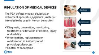 REGULATION OF MEDICAL DEVICES
12
TheTGA defines medical device as an
instrument apparatus ,appliance , material
intended to be used in human beings for;
Diagnosis , prevention , monitoring ,
treatment or alleviation of disease , injury
or disability
Investigation , replacement or
modification of anatomy or of
physiological process
Control of conception
 