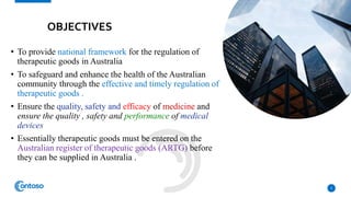 OBJECTIVES
• To provide national framework for the regulation of
therapeutic goods in Australia
• To safeguard and enhance the health of the Australian
community through the effective and timely regulation of
therapeutic goods .
• Ensure the quality, safety and efficacy of medicine and
ensure the quality , safety and performance of medical
devices
• Essentially therapeutic goods must be entered on the
Australian register of therapeutic goods (ARTG) before
they can be supplied in Australia .
3
 