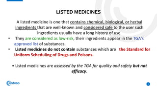 LISTED MEDICINES
8
A listed medicine is one that contains chemical, biological, or herbal
ingredients that are well-known and considered safe to the user such
ingredients usually have a long history of use.
• They are considered as low-risk, their ingredients appear in the TGA's
approved list of substances.
• Listed medicines do not contain substances which are the Standard for
Uniform Scheduling of Drugs and Poisons.
• Listed medicines are assessed by the TGA for quality and safety but not
efficacy.
 