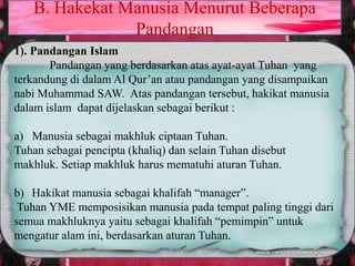 1). Pandangan Islam
Pandangan yang berdasarkan atas ayat-ayat Tuhan yang
terkandung di dalam Al Qur’an atau pandangan yang disampaikan
nabi Muhammad SAW. Atas pandangan tersebut, hakikat manusia
dalam islam dapat dijelaskan sebagai berikut :
a) Manusia sebagai makhluk ciptaan Tuhan.
Tuhan sebagai pencipta (khaliq) dan selain Tuhan disebut
makhluk. Setiap makhluk harus mematuhi aturan Tuhan.
b) Hakikat manusia sebagai khalifah “manager”.
Tuhan YME memposisikan manusia pada tempat paling tinggi dari
semua makhluknya yaitu sebagai khalifah “pemimpin” untuk
mengatur alam ini, berdasarkan aturan Tuhan.
B. Hakekat Manusia Menurut Beberapa
Pandangan
 