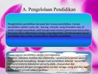 Pengelolahan pendidikan berawal dari inovasi pendidikan. Inovasi
pendidikan adalah suatu ide , barang, metode, yang dirasakan atau di
amati orang(masyarakat), baik berupa hasil inverse (penemuan baru) atau
discovery (baru ditemukan orang), yang digunakan untukmencapai tujuan
pendidikan atau untuk memecahkan masalah pendidikan.
Tujuan inovasi pendidikan adalah meningkatkan
efesiensi, relevansi, kualitas dan efektivitas : sarana serta jumlah peserta
didik sebanyak-banyaknya, dengan hasil pendidikan sebesar –besarnya
(menurut kreteria kebutuhan perserta didik , masyarakat dan
pembangunan),dengan menggunakan sumber tenaga, uang alat,dan dan
waktu dalam jumlah sekecil-kecilnya.
A. Pengelolaan Pendidikan
 
