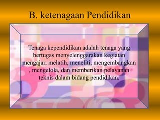 B. ketenagaan Pendidikan
Tenaga kependidikan adalah tenaga yang
bertugas menyelenggarakan kegiatan
mengajar, melatih, meneliti, mengembangkan
, mengelola, dan memberikan pelayanan
teknis dalam bidang pendidikan.
 