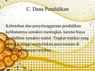 C. Dana Pendidikan
Kebutuhan dan penyelenggaraan pendidikan
kelihatannya semakin meningkat, karena biaya
pendidikan semakin mahal. Tingkat implasi yang
semakin tinggi memerlukan penyesuaian di
bidang pendanaan tersebut.
 