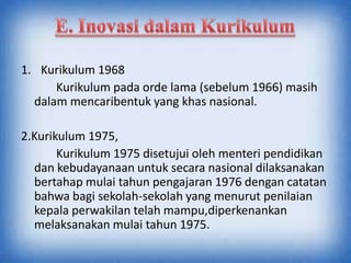1. Kurikulum 1968
Kurikulum pada orde lama (sebelum 1966) masih
dalam mencaribentuk yang khas nasional.
2.Kurikulum 1975,
Kurikulum 1975 disetujui oleh menteri pendidikan
dan kebudayanaan untuk secara nasional dilaksanakan
bertahap mulai tahun pengajaran 1976 dengan catatan
bahwa bagi sekolah-sekolah yang menurut penilaian
kepala perwakilan telah mampu,diperkenankan
melaksanakan mulai tahun 1975.
 