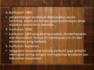 3. Kurikulum 1984,
• pengembangan kurikulum dilaksanakan secara
bertahap, dalam arti bahwa upaya pemantapan tetap
diadakan secara terus menerus.
4. Kurikulum 1994,
• kurikulum 1994 yang disempurnakan, disederhanakan
dan disesuaikan. Semua ini mempunyai ciri-ciri dan
pendekatan yang berbeda.
5. Kurikulum Suplemen,
• tanggapan masyarakat tentang kurikuler juga semakin
meningkat seiring dengan meningkatnya kesadaran dan
kebutuhan masyarakat
 