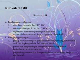 Kurikulum 1984
Karakteristik
a. Landasan pengembangan
1. nilai dasar pancasila dan UUD 1945.
2. fakta empiris dapat di cari dari GBHN.
3. segi teoritis berarti mengembangkan kurikulum
mempertimbangkan teori ilmu pengetahuan dan teknoli
b. Prinsip pengembangan
1. prinsip relevansi mengacu penyesusaian kurikulum dengan kebutuhan
anak dan lingkungan baik fisik maupun sosial.
2. pendekatan pengembangan mengharuskan adanya penilaian
kurikulum secara terus menerus
3. pengembangan masarakat ilmu pengetahuan dan teknologi, berjalan
dan berubah.
 
