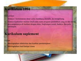 Kurikulum 1994
Ciri-cirinya
1. Adanya 3 kemampuan dasar yaitu membaca, menulis, da menghitung.
2. Adanya kurikulum muatan lokal yaitu suatu program pendidikan yang isi dan media
penyampaiannya di kaitkan dengan alam, lingkungan sosial, budaya, dan pola
kehidupan.
Kurikulum suplement
Tujuan
1. Meningkatkan efektivitas dan kualitas pembelajaran.
2. Meningkatkan hasil belajar siswa.
 