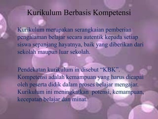 Kurikulum Berbasis Kompetensi
Kurikulum merupakan serangkaian pemberian
pengalaman belajar secara autentik kepada setiap
siswa sepanjang hayatnya, baik yang diberikan dari
sekolah maupun luar sekolah.
Pendekatan kurikulum in disebut “KBK”.
Kompetensi adalah kemampuan yang harus dicapai
oleh peserta didik dalam proses belajar mengajar.
Kurikulum ini meningkatkan potensi, kemampuan,
kecepatan belajar dan minat.
 