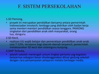 F. SISTEM PERSEKOLAHAN
1.SD Pamong,
• proyek ini merupakan pendidikan bersama antara pemerintah
indonesiadan innotech; lembaga yang didirikan oleh badan kerja
sama menteri-menteri pendidikan seasia tenggara. PAMONG
singkatan dari pendidikan anak oleh masyarakat, orang
tua, danguru.
2.SD Kecil,
• realisasi UU wajib belajar dan pemerataan pendidikan anak-anak
usia 7-12th, terutama bagi daerah-daerah terpencil, pemerintah
melaksanakan SD kecil dan sistemguru kunjung.
3.SMP Terbuka,
• adalah sekolah menengah umum tingkat pertama yag kegiatan
belajarnya sebagian besar diselenggarakan diluar gedung sekolah
dengan cara penyampaian pelajaran melalui berbagai media.
 