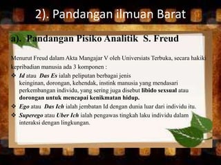 2). Pandangan ilmuan Barat
a). Pandangan Pisiko Analitik S. Freud
Menurut Freud dalam Akta Mangajar V oleh Universiats Terbuka, secara hakiki
kepribadian manusia ada 3 komponen :
 Id atau Das Es ialah peliputan berbagai jenis
keinginan, dorongan, kehendak, instink manusia yang mendasari
perkembangan individu, yang sering juga disebut libido sexsual atau
dorongan untuk mencapai kenikmatan hidup.
 Ego atau Das Ich ialah jembatan Id dengan dunia luar dari individu itu.
 Superego atau Uber Ich ialah pengawas tingkah laku individu dalam
interaksi dengan lingkungan.
 