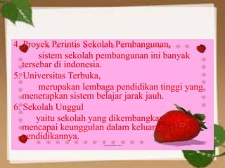 4. Proyek Perintis Sekolah Pembangunan,
sistem sekolah pembangunan ini banyak
tersebar di indonesia.
5. Universitas Terbuka,
merupakan lembaga pendidikan tinggi yang
menerapkan sistem belajar jarak jauh.
6. Sekolah Unggul
yaitu sekolah yang dikembangkan untuk
mencapai keunggulan dalam keluaran
pendidikannya.
 
