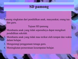SD pamong
Pamong singkatan dari pendidikan anak, masyarakat, orang tua
dan guru.
Tujuan SD pamong
1. Membantu anak yang tidak sepenuhnya dapat mengikuti
pendidikan sekolah.
2. Membantu anak yang tidak mau terikat oleh tempat dan waktu
dalam belajar.
3. Mengurangi penggunaan tenaga guru.
4. Meningkatan pemerataan kesempatan belajar.
 