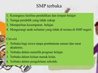 SMP terbuka
1. Kurangnya fasilitas pendidikan dan tempat belajar
2. Tenaga pendidik yang tidak cukup
3. Memperluas kesempatan belajar.
4. Mengurangi anak terlantar yang tidak di terima di SMP negeri.
Ciri-ciri
1. Terbuka bagi siswa tanpa pembatasan umum dan sarat
akademic.
2. Terbuka dalam memilih program belajar.
3. Terbuka dalam keluar masuk kelas.
4. Terbuka dalam pengelolaan sekolah.
 