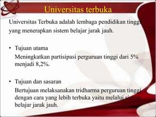 Universitas terbuka
Universitas Terbuka adalah lembaga pendidikan tinggi
yang menerapkan sistem belajar jarak jauh.
• Tujuan utama
Meningkatkan partisipasi perguruan tinggi dari 5%
menjadi 8,2%.
• Tujuan dan sasaran
Bertujuan melaksanakan tridharma perguruan tinggi
dengan cara yang lebih terbuka yaitu melalui sistem
belajar jarak jauh.
 