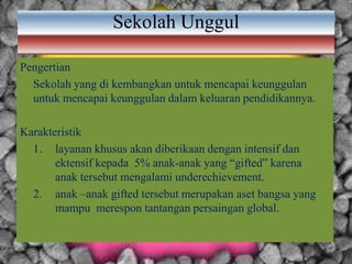 Sekolah Unggul
Pengertian
Sekolah yang di kembangkan untuk mencapai keunggulan
untuk mencapai keunggulan dalam keluaran pendidikannya.
Karakteristik
1. layanan khusus akan diberikaan dengan intensif dan
ektensif kepada 5% anak-anak yang “gifted” karena
anak tersebut mengalami underechievement.
2. anak –anak gifted tersebut merupakan aset bangsa yang
mampu merespon tantangan persaingan global.
 