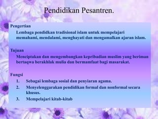 Pendidikan Pesantren.
Pengertian
Lembaga pendidkan tradisional islam untuk mempelajari
memahami, mendalami, menghayati dan mengamalkan ajaran islam.
Tujuan
Menciptakan dan mengembangkan kepribadian muslim yang beriman
bertaqwa berakhlak mulia dan bermamfaat bagi masarakat.
Fungsi
1. Sebagai lembaga sosial dan penyiaran agama.
2. Menyelenggarakan pendidikan formal dan nonformal secara
khusus.
3. Mempelajari kitab-kitab
 