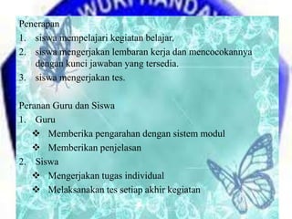 Penerapan
1. siswa mempelajari kegiatan belajar.
2. siswa mengerjakan lembaran kerja dan mencocokannya
dengan kunci jawaban yang tersedia.
3. siswa mengerjakan tes.
Peranan Guru dan Siswa
1. Guru
 Memberika pengarahan dengan sistem modul
 Memberikan penjelasan
2. Siswa
 Mengerjakan tugas individual
 Melaksanakan tes setiap akhir kegiatan
 
