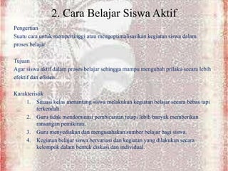 2. Cara Belajar Siswa Aktif
Pengertian
Suatu cara untuk mempertinggi atau mengoptimalisasikan kegiatan siswa dalam
proses belajar.
Tujuan
Agar siswa aktif dalam proses belajar sehingga mampu mengubah prilaku secara lebih
efektif dan efisien.
Karakteristik
1. Situasi kelas menantang siswa melakukan kegiatan belajar secara bebas tapi
terkendali.
2. Guru tidak mendominasi pembicaraan tetapi lebih banyak memberikan
ransangan pemikiran.
3. Guru menyediakan dan mengusahakan sumber belajar bagi siswa.
4. Kegiatan belajar siswa bervariasi dan kegiatan yang dilakukan secara
kelompok dalam bentuk diskusi dan individual.
 